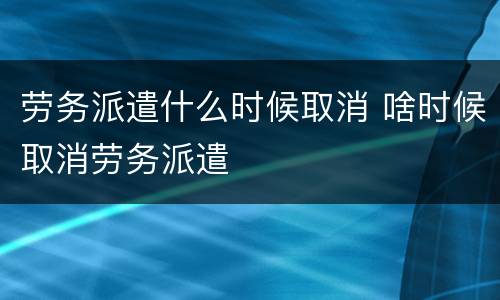 劳务派遣什么时候取消 啥时候取消劳务派遣