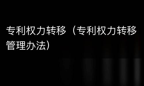 专利权力转移（专利权力转移管理办法）
