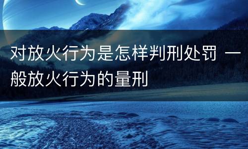 对放火行为是怎样判刑处罚 一般放火行为的量刑