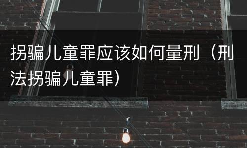 拐骗儿童罪应该如何量刑（刑法拐骗儿童罪）