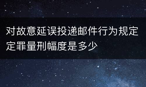 对故意延误投递邮件行为规定定罪量刑幅度是多少