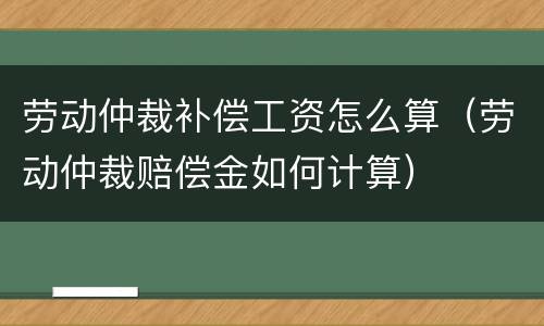 劳动仲裁补偿工资怎么算（劳动仲裁赔偿金如何计算）