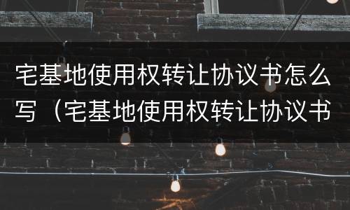 宅基地使用权转让协议书怎么写（宅基地使用权转让协议书怎么写才合法）