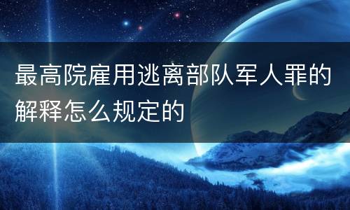最高院雇用逃离部队军人罪的解释怎么规定的