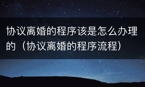协议离婚的程序该是怎么办理的（协议离婚的程序流程）