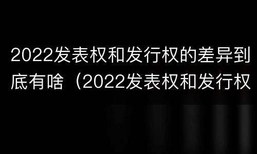 2022发表权和发行权的差异到底有啥（2022发表权和发行权的差异到底有啥区别）