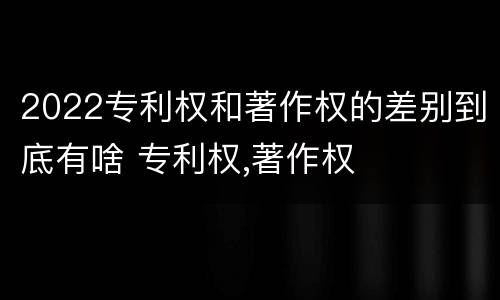 2022专利权和著作权的差别到底有啥 专利权,著作权