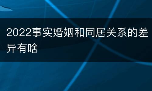 2022事实婚姻和同居关系的差异有啥