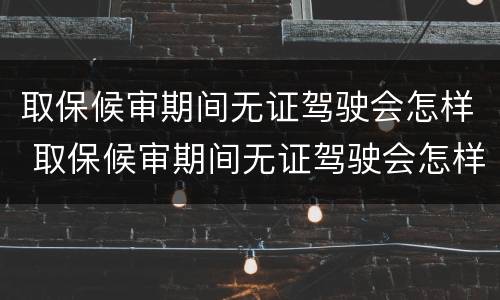 取保候审期间无证驾驶会怎样 取保候审期间无证驾驶会怎样处罚