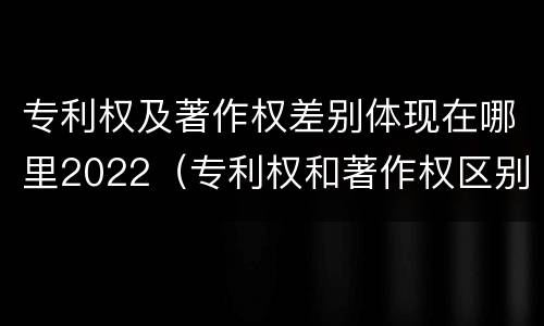 专利权及著作权差别体现在哪里2022（专利权和著作权区别）