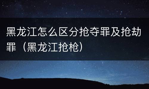 黑龙江怎么区分抢夺罪及抢劫罪（黑龙江抢枪）