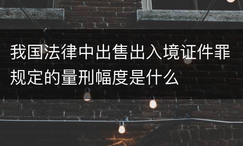 我国法律中出售出入境证件罪规定的量刑幅度是什么