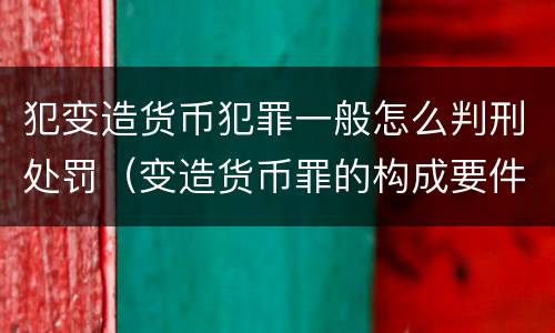 犯变造货币犯罪一般怎么判刑处罚（变造货币罪的构成要件）