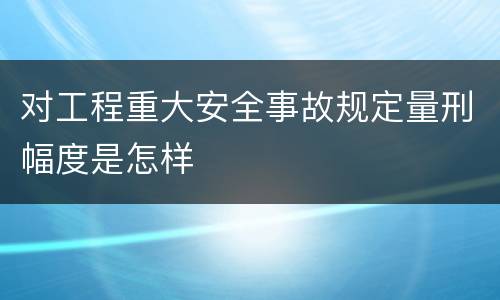 对工程重大安全事故规定量刑幅度是怎样