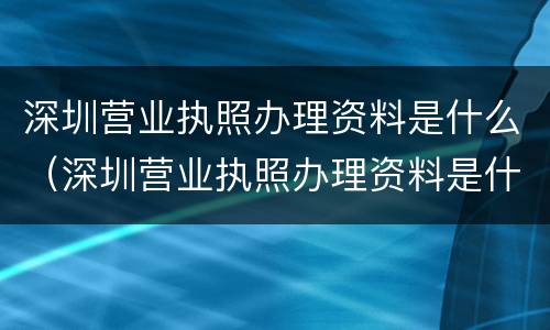 深圳营业执照办理资料是什么（深圳营业执照办理资料是什么样子的）