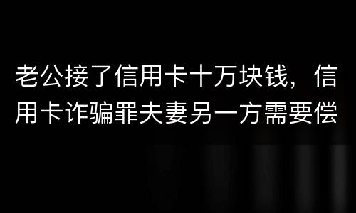 老公接了信用卡十万块钱，信用卡诈骗罪夫妻另一方需要偿还吗