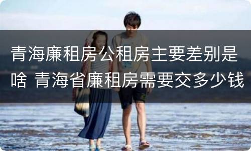 青海廉租房公租房主要差别是啥 青海省廉租房需要交多少钱