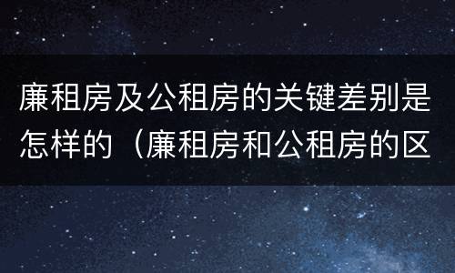 廉租房及公租房的关键差别是怎样的（廉租房和公租房的区别和联系）
