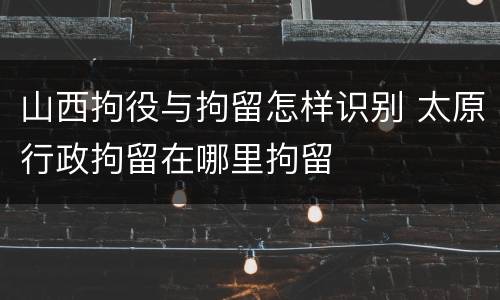 山西拘役与拘留怎样识别 太原行政拘留在哪里拘留