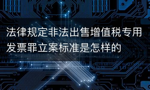 法律规定非法出售增值税专用发票罪立案标准是怎样的