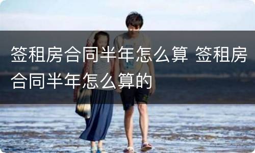 签租房合同半年怎么算 签租房合同半年怎么算的