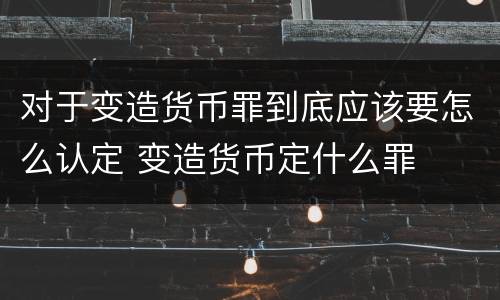 对于变造货币罪到底应该要怎么认定 变造货币定什么罪