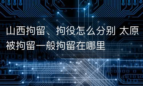 山西拘留、拘役怎么分别 太原被拘留一般拘留在哪里