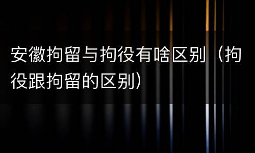 安徽拘留与拘役有啥区别（拘役跟拘留的区别）