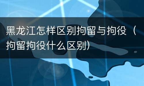 黑龙江怎样区别拘留与拘役（拘留拘役什么区别）