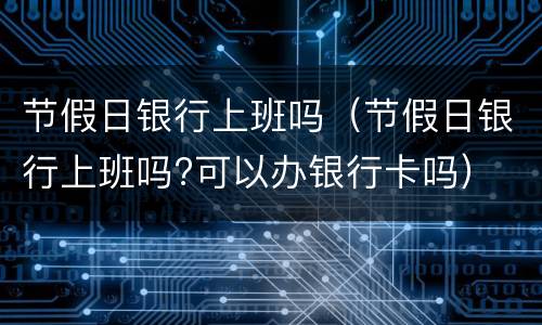 节假日银行上班吗（节假日银行上班吗?可以办银行卡吗）