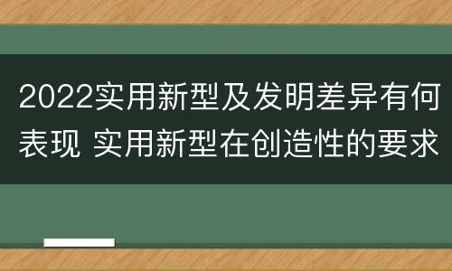 2022实用新型及发明差异有何表现 实用新型在创造性的要求上比发明强