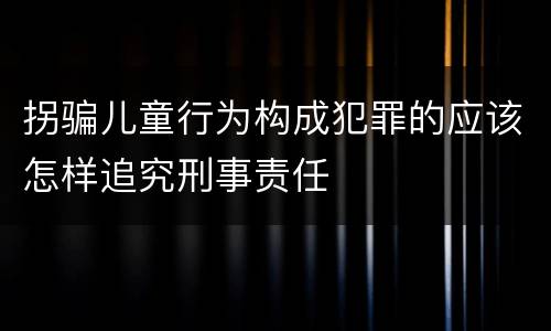 拐骗儿童行为构成犯罪的应该怎样追究刑事责任