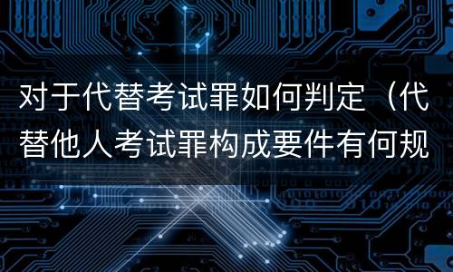 对于代替考试罪如何判定（代替他人考试罪构成要件有何规定）