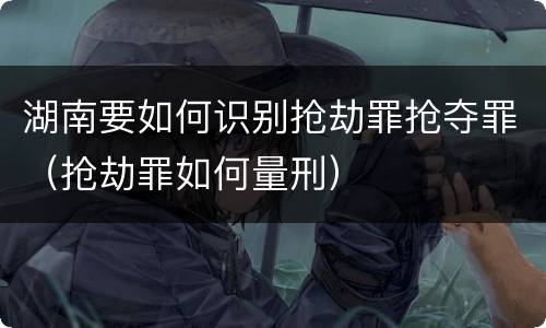 湖南要如何识别抢劫罪抢夺罪（抢劫罪如何量刑）