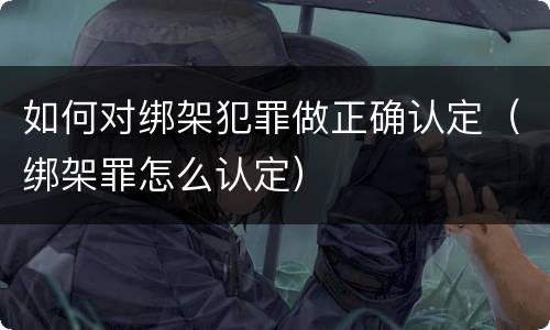 如何对绑架犯罪做正确认定（绑架罪怎么认定）