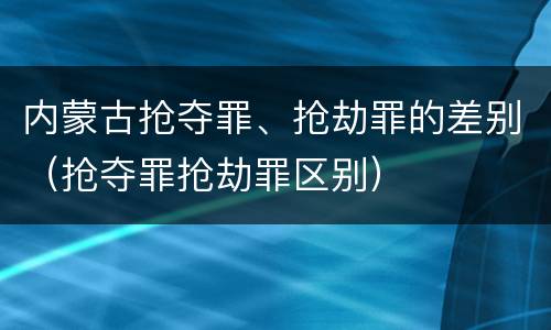 内蒙古抢夺罪、抢劫罪的差别（抢夺罪抢劫罪区别）