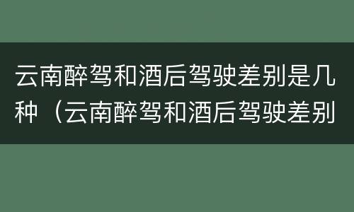 云南醉驾和酒后驾驶差别是几种（云南醉驾和酒后驾驶差别是几种处罚）