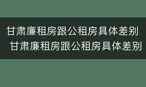 甘肃廉租房跟公租房具体差别 甘肃廉租房跟公租房具体差别是什么