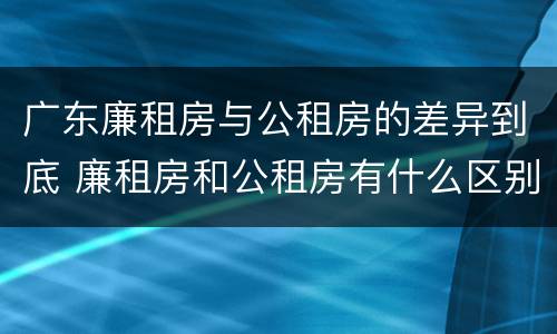 广东廉租房与公租房的差异到底 廉租房和公租房有什么区别广州