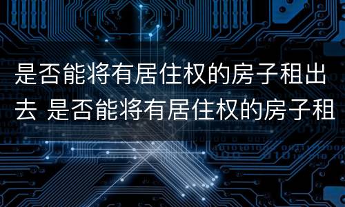 是否能将有居住权的房子租出去 是否能将有居住权的房子租出去呢