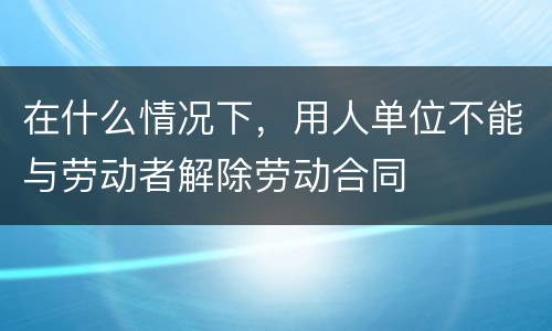 在什么情况下，用人单位不能与劳动者解除劳动合同