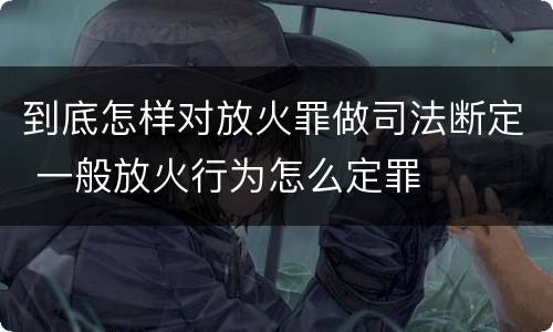 到底怎样对放火罪做司法断定 一般放火行为怎么定罪