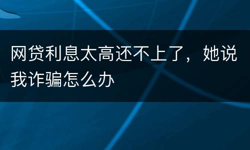 网贷利息太高还不上了，她说我诈骗怎么办