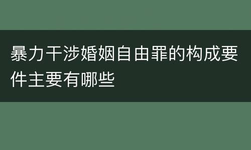 暴力干涉婚姻自由罪的构成要件主要有哪些