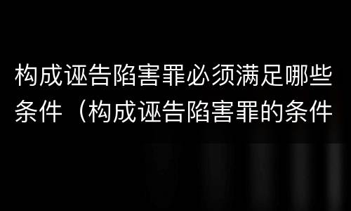 构成诬告陷害罪必须满足哪些条件（构成诬告陷害罪的条件）
