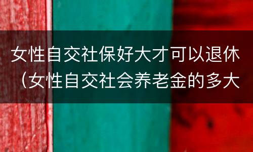 女性自交社保好大才可以退休（女性自交社会养老金的多大退休）