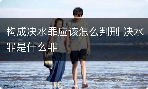 构成决水罪应该怎么判刑 决水罪是什么罪