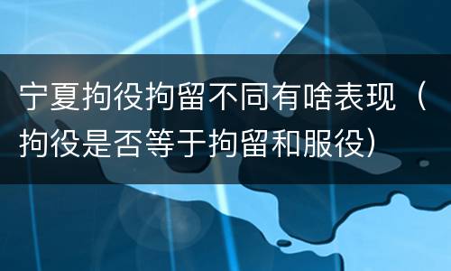 宁夏拘役拘留不同有啥表现（拘役是否等于拘留和服役）