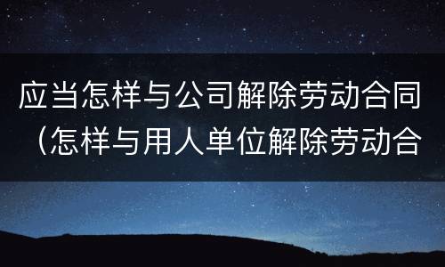 应当怎样与公司解除劳动合同（怎样与用人单位解除劳动合同）