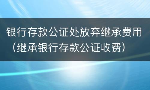 银行存款公证处放弃继承费用（继承银行存款公证收费）